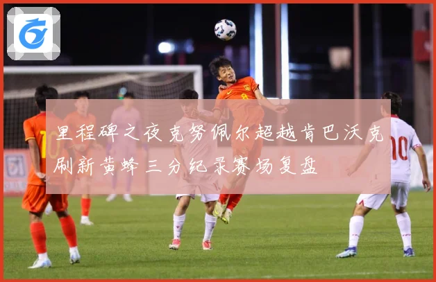 里程碑之夜克努佩尔超越肯巴沃克刷新黄蜂三分纪录赛场复盘
