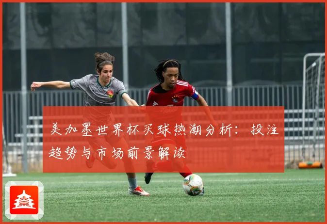 美加墨世界杯买球热潮分析：投注趋势与市场前景解读