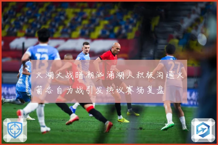 火湖大战暗潮汹涌湖人积极沟通火箭各自为战引发热议赛场复盘
