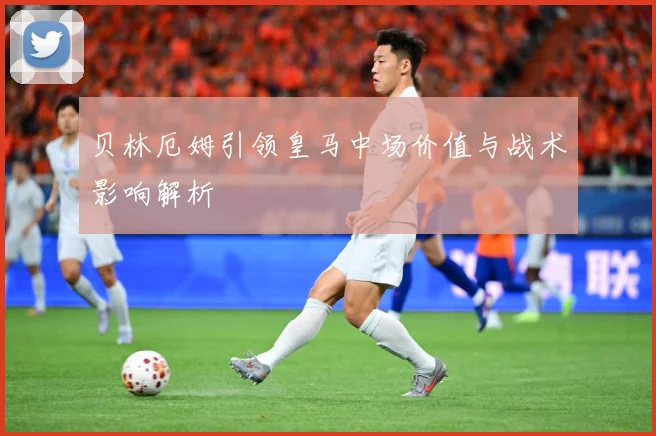 贝林厄姆引领皇马中场价值与战术影响解析