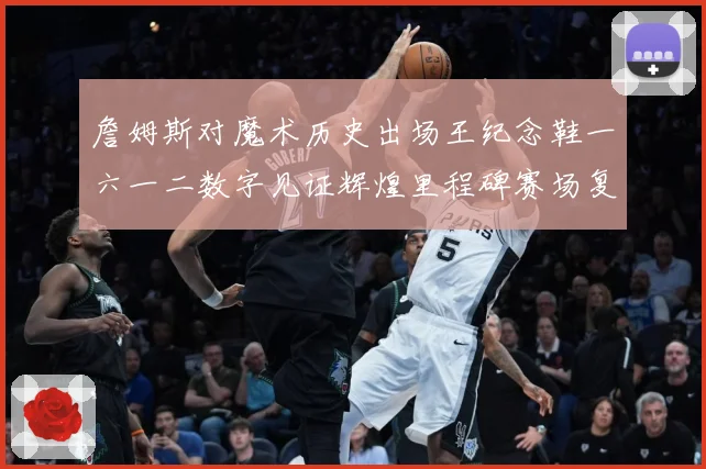 詹姆斯对魔术历史出场王纪念鞋一六一二数字见证辉煌里程碑赛场复盘