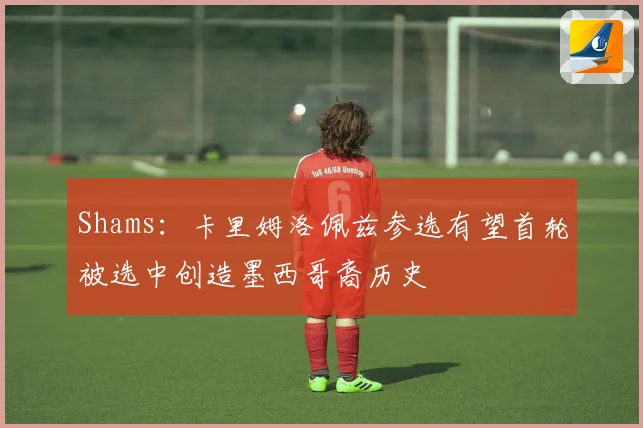 Shams：卡里姆洛佩兹参选有望首轮被选中创造墨西哥裔历史