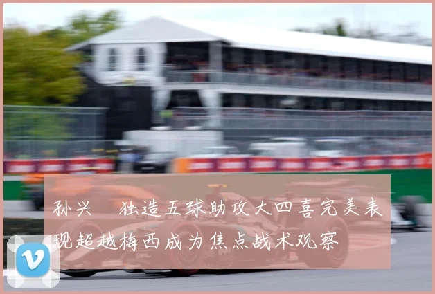 孙兴慜独造五球助攻大四喜完美表现超越梅西成为焦点战术观察
