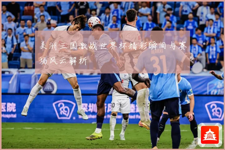 美洲三国激战世界杯精彩瞬间与赛场风云解析