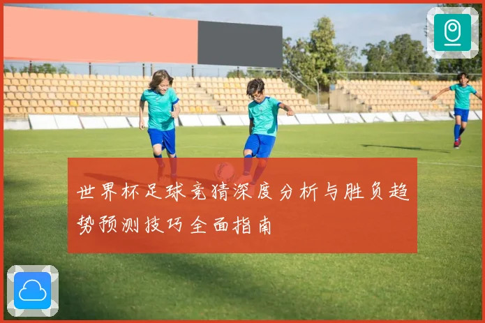 世界杯足球竞猜深度分析与胜负趋势预测技巧全面指南