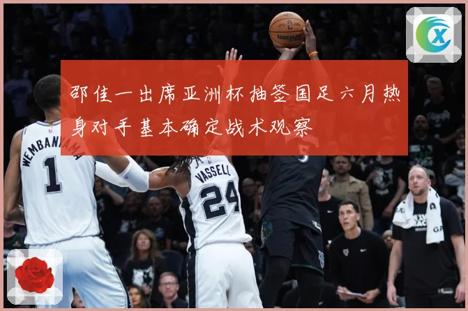 邵佳一出席亚洲杯抽签国足六月热身对手基本确定战术观察